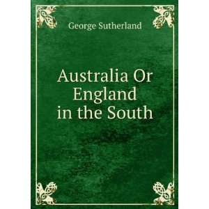    Australia Or England in the South George Sutherland Books